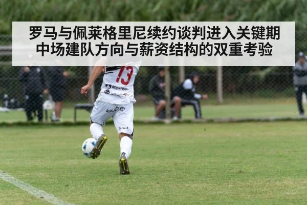 罗马与佩莱格里尼续约谈判进入关键期 中场建队方向与薪资结构的双重考验
