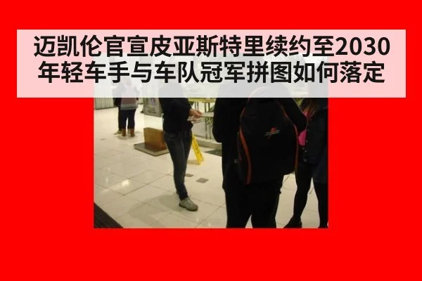 迈凯伦官宣皮亚斯特里续约至2030 年轻车手与车队冠军拼图如何落定